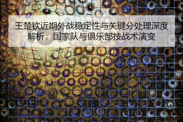 王楚钦近期外战稳定性与关键分处理深度解析：国家队与俱乐部技战术演变
