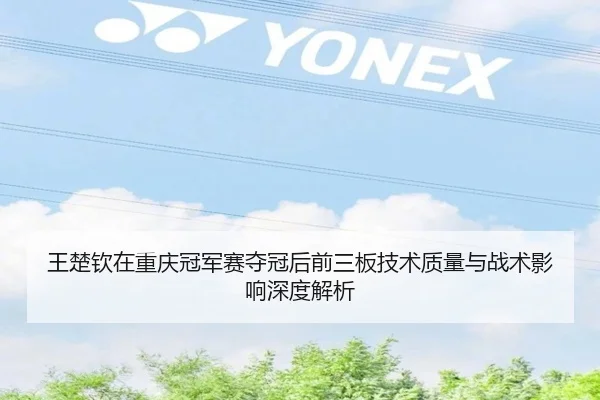 王楚钦在重庆冠军赛夺冠后前三板技术质量与战术影响深度解析